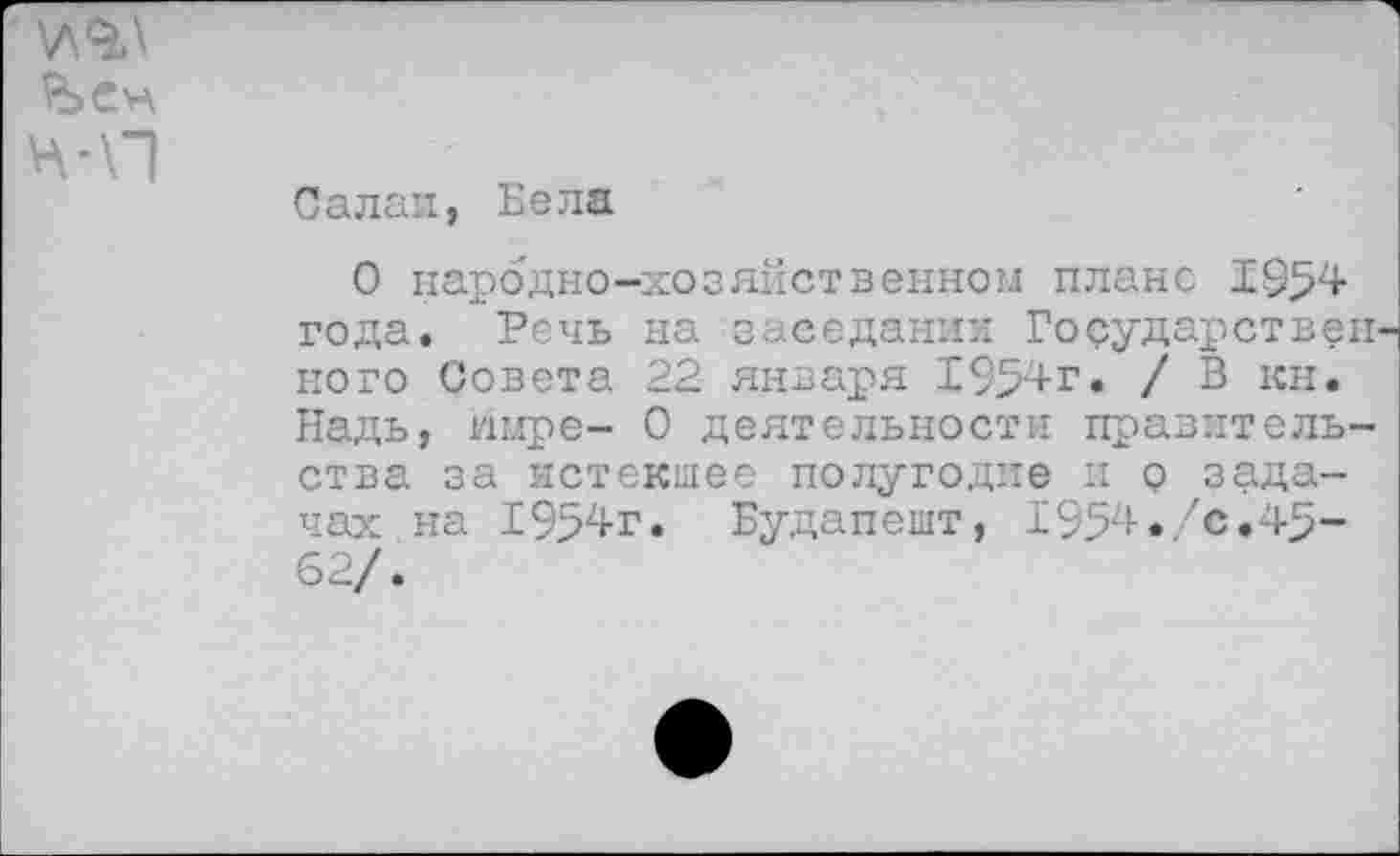 ﻿V\9A
НЛП
Салаи, Бела
О народно-хозяйственном плане 1954 года. Речь на заседании Государствен' ного Совета 22 января 1954г. / В кн. Надь, шлре- 0 деятельности правительства за истекшее полугодие и о задачах на 1954г. Будапешт, 1954. 'с.45-62/.